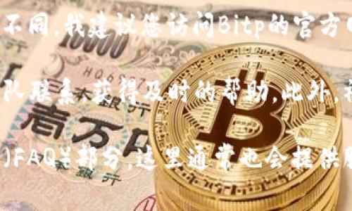 关于Bitp的客服电话，具体的联系方式可能会因地区和时间而有所不同。我建议您访问Bitp的官方网站或相关的客户服务页面，通常那里的信息会是最新和最准确的。

在某些情况下，您也可以通过电子邮件或在线聊天与他们的支持团队联系，获得及时的帮助。此外，社交媒体平台上的官方账号也可能提供快速的反馈和支持。

如果您需要进一步的指导或帮助，建议在官网上查找常见问题解答（FAQ）部分，这里通常也会提供服务电话等联系信息。