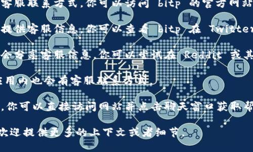 关于“bitp”以及相关的客服电话信息，作为 ChatGPT，我不具备实时查找具体电话号码或最新企业信息的功能。但我可以告诉你如何找到这些信息。

### 找到bitp的客服电话的步骤

1. **官方网站**：通常公司会在其官方网站上发布客服联系方式。你可以访问 bitp 的官方网站，并在页脚或“联系我们”页面找到客服电话。

2. **社交媒体**：许多企业会在其社交媒体平台上提供客服信息。你可以查看 bitp 在 Twitter、Facebook 或 LinkedIn 的官方账户。

3. **用户社区和论坛**：一些用户社区和论坛可能会分享客服信息。你可以尝试在 Reddit 或其他相关论坛上搜索。

4. **手机应用**：如果 bitp 有手机应用，通常在应用内也会有客服联系方式。

5. **在线客服**：一些公司提供在线客服聊天选项，你可以直接访问网站并点击聊天窗口获取帮助。

如果你需要了解更详细的信息或具体的操作步骤，欢迎提供更多的上下文或者细节。